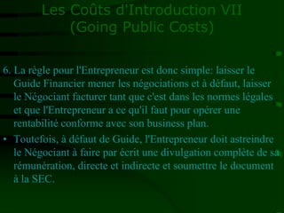 Les Coûts d'Introduction VII
(Going Public Costs)
6. La règle pour l'Entrepreneur est donc simple: laisser le
Guide Financier mener les négociations et à défaut, laisser
le Négociant facturer tant que c'est dans les normes légales
et que l'Entrepreneur a ce qu'il faut pour opérer une
rentabilité conforme avec son business plan.
• Toutefois, à défaut de Guide, l'Entrepreneur doit astreindre
le Négociant à faire par écrit une divulgation complète de sa
rémunération, directe et indirecte et soumettre le document
à la SEC.
 