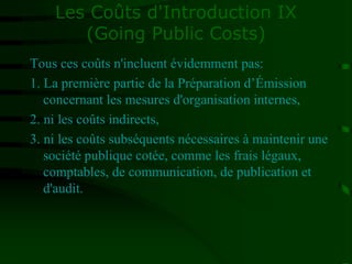Les Coûts d'Introduction IX
(Going Public Costs)
Tous ces coûts n'incluent évidemment pas:
1. La première partie de la Préparation d’Émission
concernant les mesures d'organisation internes,
2. ni les coûts indirects,
3. ni les coûts subséquents nécessaires à maintenir une
société publique cotée, comme les frais légaux,
comptables, de communication, de publication et
d'audit.
 