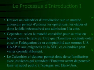 Le Processus d'Introduction I
• Dresser un calendrier d'introduction sur un marché
américain permet d'estimer les opérations, les étapes et
donc le délai nécessaire à une admission à la cote.
• Cependant, selon le marché considéré pour sa mise en
bourse, selon le type de Titre que l'Émetteur souhaite coter
et selon l'adéquation de sa comptabilité aux normes U.S.
GAAP et aux exigences de la SEC, ce calendrier peut
varier considérablement.
• Le Calendrier ci-dessous permet donc de se familiariser
avec les tâches qui attendent l'Émetteur avant de pouvoir
faire un appel public à l'épargne aux Etats-Unis.
 