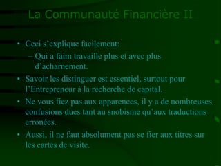 La Communauté Financière II
• Ceci s’explique facilement:
– Qui a faim travaille plus et avec plus
d’acharnement.
• Savoir les distinguer est essentiel, surtout pour
l’Entrepreneur à la recherche de capital.
• Ne vous fiez pas aux apparences, il y a de nombreuses
confusions dues tant au snobisme qu’aux traductions
erronées.
• Aussi, il ne faut absolument pas se fier aux titres sur
les cartes de visite.
 