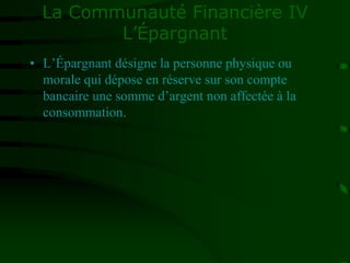 La Communauté Financière IV
L’Épargnant
• L’Épargnant désigne la personne physique ou
morale qui dépose en réserve sur son compte
bancaire une somme d’argent non affectée à la
consommation.
 