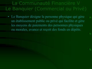 La Communauté Financière V
Le Banquier (Commercial ou Privé)
• Le Banquier désigne la personne physique qui gère
un établissement public ou privé qui facilite et gère
les moyens de paiements des personnes physiques
ou morales, avance et reçoit des fonds en dépôts.
 