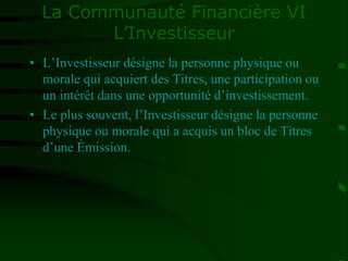 La Communauté Financière VI
L’Investisseur
• L’Investisseur désigne la personne physique ou
morale qui acquiert des Titres, une participation ou
un intérêt dans une opportunité d’investissement.
• Le plus souvent, l’Investisseur désigne la personne
physique ou morale qui a acquis un bloc de Titres
d’une Émission.
 