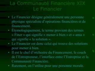 La Communauté Financière XIX
Le Financier
• Le Financier désigne généralement une personne
physique spécialiste d’opérations financières et de
financement.
• Étymologiquement, le terme provient des termes
« Finer » qui signifie « mener à bien » et « ansa »
qui signifie « la solution ».
• Le Financier est donc celui qui trouve des solutions
pour mener à bien.
• Il est le chef d’orchestre du Financement, le coach
de l’Entrepreneur, l’interface entre l’Entreprise et la
Communauté Financière.
• Rarement, on l’utilise pour une personne morale.
 
