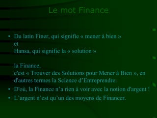 Le mot Finance
• Du latin Finer, qui signifie « mener à bien »
et
Hansa, qui signifie la « solution »
la Finance,
c'est « Trouver des Solutions pour Mener à Bien », en
d'autres termes la Science d’Entreprendre.
• D'où, la Finance n’a rien à voir avec la notion d'argent !
• L’argent n’est qu’un des moyens de Financer.
 
