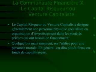 La Communauté Financière X
Le Capital Risqueur ou
Venture Capitaliste
• Le Capital Risqueur ou Venture Capitaliste désigne
généralement une personne physique spécialiste en
organisation d’investissement dans les sociétés
privées qui ont besoin de financement.
• Quelquefois mais rarement, on l’utilise pour une
personne morale. En général, on dira plutôt firme ou
fonds de capital-risque.
 
