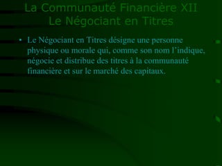 La Communauté Financière XII
Le Négociant en Titres
• Le Négociant en Titres désigne une personne
physique ou morale qui, comme son nom l’indique,
négocie et distribue des titres à la communauté
financière et sur le marché des capitaux.
 