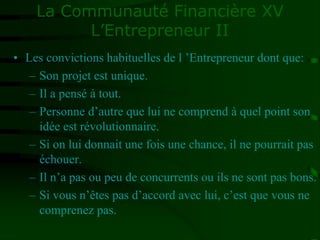 La Communauté Financière XV
L’Entrepreneur II
• Les convictions habituelles de l ’Entrepreneur dont que:
– Son projet est unique.
– Il a pensé à tout.
– Personne d’autre que lui ne comprend à quel point son
idée est révolutionnaire.
– Si on lui donnait une fois une chance, il ne pourrait pas
échouer.
– Il n’a pas ou peu de concurrents ou ils ne sont pas bons.
– Si vous n’êtes pas d’accord avec lui, c’est que vous ne
comprenez pas.
 