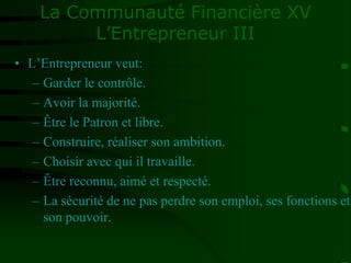 La Communauté Financière XV
L’Entrepreneur III
• L’Entrepreneur veut:
– Garder le contrôle.
– Avoir la majorité.
– Être le Patron et libre.
– Construire, réaliser son ambition.
– Choisir avec qui il travaille.
– Être reconnu, aimé et respecté.
– La sécurité de ne pas perdre son emploi, ses fonctions et
son pouvoir.
 