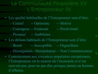 La Communauté Financière XV
L’Entrepreneur IV
• Les qualité habituelles de l’Entrepreneur sont d’être:
– Créatif -- Optimiste -- Motivé
– Courageux -- Endurant -- Persévérant
– Pionnier -- Ambitieux
• Les défauts habituels de l’Entrepreneur sont d’être:
– Borné -- Susceptible -- Orgueilleux
– Désorganisé-- Manipulateur -- Non Communicateur
• Contrairement aux croyances populaires européennes,
l’Entrepreneur est le moteur de l’économie et n’est
souvent pas, pour ne pas dire presque jamais un homme
d’affaires.
 