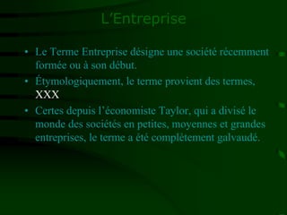 L’Entreprise
• Le Terme Entreprise désigne une société récemment
formée ou à son début.
• Étymologiquement, le terme provient des termes,
XXX
• Certes depuis l’économiste Taylor, qui a divisé le
monde des sociétés en petites, moyennes et grandes
entreprises, le terme a été complètement galvaudé.
 