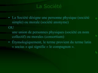 La Société
• La Société désigne une personne physique (société
simple) ou morale (société anonyme)
OU
une union de personnes physiques (société en nom
collectif) ou morales (consortium)
• Étymologiquement, le terme provient du terme latin
« socius » qui signifie « le compagnon ».
 
