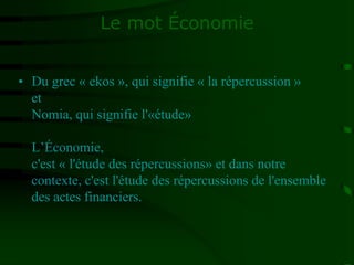 Le mot Économie
• Du grec « ekos », qui signifie « la répercussion »
et
Nomia, qui signifie l'«étude»
L’Économie,
c'est « l'étude des répercussions» et dans notre
contexte, c'est l'étude des répercussions de l'ensemble
des actes financiers.
 