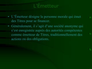 L’Émetteur
• L’Émetteur désigne la personne morale qui émet
des Titres pour se financer.
• Généralement, il s’agit d’une société anonyme qui
s’est enregistrée auprès des autorités compétentes
comme émetteur de Titres, traditionnellement des
actions ou des obligations.
 