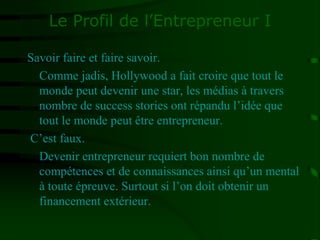 Le Profil de l’Entrepreneur I
Savoir faire et faire savoir.
Comme jadis, Hollywood a fait croire que tout le
monde peut devenir une star, les médias à travers
nombre de success stories ont répandu l’idée que
tout le monde peut être entrepreneur.
C’est faux.
Devenir entrepreneur requiert bon nombre de
compétences et de connaissances ainsi qu’un mental
à toute épreuve. Surtout si l’on doit obtenir un
financement extérieur.
 