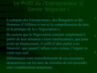 Le Profil de l’Entrepreneur II
Savoir Négocier I
La plupart des Entrepreneurs, des Banquiers et des
Hommes d’Affaires n’ont ni la compréhension du mot,
ni la pratique de la « Négociation ».
Ils croient que la Négociation consiste simplement à
parler de leur situation à leurs interlocuteurs, que pour
avoir un financement, il suffit d’aller parler à un
financier, que quand l’affaire sera connue, l’argent va
venir tout seul.
Débarrassez-vous immédiatement de ces croyances
destructrices car les taux de réussites de tels procédés
sont complètement marginaux.
 