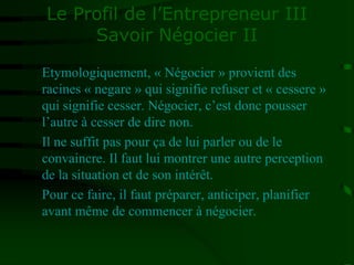 Le Profil de l’Entrepreneur III
Savoir Négocier II
Etymologiquement, « Négocier » provient des
racines « negare » qui signifie refuser et « cessere »
qui signifie cesser. Négocier, c’est donc pousser
l’autre à cesser de dire non.
Il ne suffit pas pour ça de lui parler ou de le
convaincre. Il faut lui montrer une autre perception
de la situation et de son intérêt.
Pour ce faire, il faut préparer, anticiper, planifier
avant même de commencer à négocier.
 