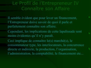 Le Profil de l’Entrepreneur IV
Connaître son Affaire
Il semble évident que pour lever un financement,
l’Entrepreneur doive savoir de quoi il parle et
parfaitement connaître son affaire.
Cependant, les implications de cette lapalissade sont
moins évidentes qu’il n’y paraît.
Ceci implique de connaître le(s) marché(s), le
consommateur type, les interlocuteurs, la concurrence
directe et indirecte, la production, l’organisation,
l’administration, la comptabilité, le financement etc...
 
