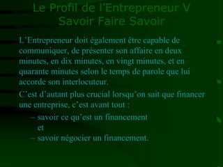 Le Profil de l’Entrepreneur V
Savoir Faire Savoir
L’Entrepreneur doit également être capable de
communiquer, de présenter son affaire en deux
minutes, en dix minutes, en vingt minutes, et en
quarante minutes selon le temps de parole que lui
accorde son interlocuteur.
C’est d’autant plus crucial lorsqu’on sait que financer
une entreprise, c’est avant tout :
– savoir ce qu’est un financement
et
– savoir négocier un financement.
 