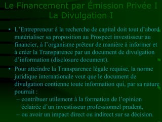 Le Financement par Émission Privée I
La Divulgation I
• L’Entrepreneur à la recherche de capital doit tout d’abord
matérialiser sa proposition au Prospect investisseur au
financier, à l’organisme prêteur de manière à informer et
à créer la Transparence par un document de divulgation
d’information (disclosure document).
• Pour atteindre la Transparence légale requise, la norme
juridique internationale veut que le document de
divulgation contienne toute information qui, par sa nature
pourrait :
– contribuer utilement à la formation de l’opinion
éclairée d’un investisseur professionnel prudent,
– ou avoir un impact direct ou indirect sur sa décision.
 