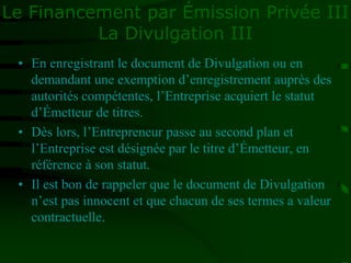 Le Financement par Émission Privée III
La Divulgation III
• En enregistrant le document de Divulgation ou en
demandant une exemption d’enregistrement auprès des
autorités compétentes, l’Entreprise acquiert le statut
d’Émetteur de titres.
• Dès lors, l’Entrepreneur passe au second plan et
l’Entreprise est désignée par le titre d’Émetteur, en
référence à son statut.
• Il est bon de rappeler que le document de Divulgation
n’est pas innocent et que chacun de ses termes a valeur
contractuelle.
 