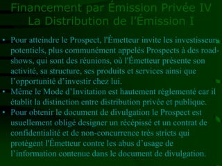 Financement par Émission Privée IV
La Distribution de l’Émission I
• Pour atteindre le Prospect, l'Émetteur invite les investisseurs
potentiels, plus communément appelés Prospects à des road-
shows, qui sont des réunions, où l'Émetteur présente son
activité, sa structure, ses produits et services ainsi que
l’opportunité d’investir chez lui.
• Même le Mode d’Invitation est hautement réglementé car il
établit la distinction entre distribution privée et publique.
• Pour obtenir le document de divulgation le Prospect est
usuellement obligé designer un récépissé et un contrat de
confidentialité et de non-concurrence très stricts qui
protègent l'Émetteur contre les abus d’usage de
l’information contenue dans le document de divulgation.
 