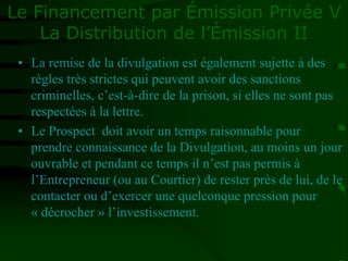 Le Financement par Émission Privée V
La Distribution de l’Émission II
• La remise de la divulgation est également sujette à des
règles très strictes qui peuvent avoir des sanctions
criminelles, c’est-à-dire de la prison, si elles ne sont pas
respectées à la lettre.
• Le Prospect doit avoir un temps raisonnable pour
prendre connaissance de la Divulgation, au moins un jour
ouvrable et pendant ce temps il n’est pas permis à
l’Entrepreneur (ou au Courtier) de rester près de lui, de le
contacter ou d’exercer une quelconque pression pour
« décrocher » l’investissement.
 
