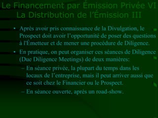 Le Financement par Émission Privée VI
La Distribution de l’Émission III
• Après avoir pris connaissance de la Divulgation, le
Prospect doit avoir l’opportunité de poser des questions
à l'Émetteur et de mener une procédure de Diligence.
• En pratique, on peut organiser ces séances de Diligence
(Due Diligence Meetings) de deux manières:
– En séance privée, la plupart du temps dans les
locaux de l’entreprise, mais il peut arriver aussi que
ce soit chez le Financier ou le Prospect.
– En séance ouverte, après un road-show.
 