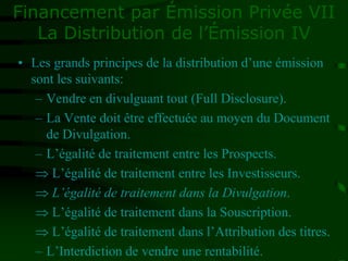 Financement par Émission Privée VII
La Distribution de l’Émission IV
• Les grands principes de la distribution d’une émission
sont les suivants:
– Vendre en divulguant tout (Full Disclosure).
– La Vente doit être effectuée au moyen du Document
de Divulgation.
– L’égalité de traitement entre les Prospects.
 L’égalité de traitement entre les Investisseurs.
 L’égalité de traitement dans la Divulgation.
 L’égalité de traitement dans la Souscription.
 L’égalité de traitement dans l’Attribution des titres.
– L’Interdiction de vendre une rentabilité.
 