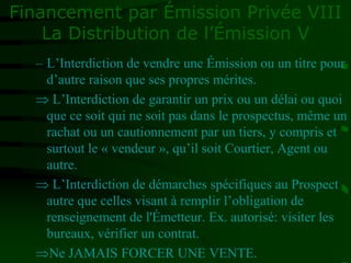 Financement par Émission Privée VIII
La Distribution de l’Émission V
– L’Interdiction de vendre une Émission ou un titre pour
d’autre raison que ses propres mérites.
 L’Interdiction de garantir un prix ou un délai ou quoi
que ce soit qui ne soit pas dans le prospectus, même un
rachat ou un cautionnement par un tiers, y compris et
surtout le « vendeur », qu’il soit Courtier, Agent ou
autre.
 L’Interdiction de démarches spécifiques au Prospect
autre que celles visant à remplir l’obligation de
renseignement de l'Émetteur. Ex. autorisé: visiter les
bureaux, vérifier un contrat.
Ne JAMAIS FORCER UNE VENTE.
 