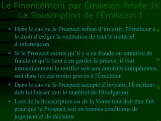 Le Financement par Émission Privée IX
La Souscription de l’Émission I
• Dans le cas ou le Prospect refuse d’investir, l'Émetteur a
le droit d’exiger la restitution de tout le matériel
d’information.
• Si le Prospect estime qu’il y a eu fraude ou tentative de
fraude et qu’il tient à en garder la preuve, il doit
immédiatement le notifier soit aux autorités compétentes,
soit dans les cas moins graves à l'Émetteur.
• Dans le cas ou le Prospect accepte d’investir, l'Émetteur
doit lui laisser tout le matériel de Divulgation.
• Lors de la Souscription ou de la Vente tout doit être fait
pour que le Prospect soit en bonnes conditions de
jugement et de décision.
 