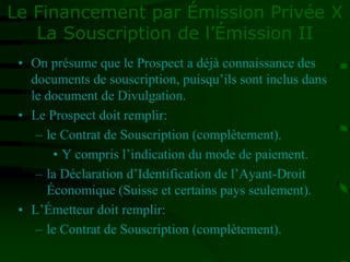 Le Financement par Émission Privée X
La Souscription de l’Émission II
• On présume que le Prospect a déjà connaissance des
documents de souscription, puisqu’ils sont inclus dans
le document de Divulgation.
• Le Prospect doit remplir:
– le Contrat de Souscription (complètement).
• Y compris l’indication du mode de paiement.
– la Déclaration d’Identification de l’Ayant-Droit
Économique (Suisse et certains pays seulement).
• L’Émetteur doit remplir:
– le Contrat de Souscription (complètement).
 