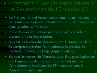 Le Financement par Émission Privée XI
La Souscription de l’Émission III
• Le Prospect doit effectuer son paiement dans les cinq
jours ouvrables suivant la Souscription sur le Compte de
Consignation de l’Émission.
• Faute de quoi, l’Émetteur peut à son gré, considérer
comme nulle la Souscription.
• Suivant les termes du Memorandum, l’annulation de la
Souscription entraîne l’annulation de la créance de
l’Émetteur envers le Prospect qui en émane.
• Suivant les termes du Memorandum, il se peut également
que l’annulation de la Souscription n’entraîne pas
l’annulation de la créance de l’Émetteur envers le
Prospect qui en émane.
 