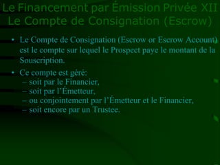 Le Financement par Émission Privée XII
Le Compte de Consignation (Escrow)
• Le Compte de Consignation (Escrow or Escrow Account)
est le compte sur lequel le Prospect paye le montant de la
Souscription.
• Ce compte est géré:
– soit par le Financier,
– soit par l’Émetteur,
– ou conjointement par l’Émetteur et le Financier,
– soit encore par un Trustee.
 