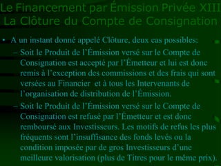 Le Financement par Émission Privée XIII
La Clôture du Compte de Consignation
• A un instant donné appelé Clôture, deux cas possibles:
– Soit le Produit de l’Émission versé sur le Compte de
Consignation est accepté par l’Émetteur et lui est donc
remis à l’exception des commissions et des frais qui sont
versées au Financier et à tous les Intervenants de
l’organisation de distribution de l’Émission.
– Soit le Produit de l’Émission versé sur le Compte de
Consignation est refusé par l’Émetteur et est donc
remboursé aux Investisseurs. Les motifs de refus les plus
fréquents sont l’insuffisance des fonds levés ou la
condition imposée par de gros Investisseurs d’une
meilleure valorisation (plus de Titres pour le même prix).
 