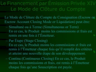 Le Financement par Émission Privée XIV
Le Mode de Clôture du Compte
Le Mode de Clôture du Compte de Consignation (Escrow or
Escrow Account Closing Mode or Liquidation) peut être:
– Simultané ou à Terme (Simultaneous or Term)
En ce cas, le Produit moins les commissions et frais est
remis en une fois à l’Émetteur.
– Par Étape (Stage Closing)
En ce cas, le Produit moins les commissions et frais est
remis à l’Émetteur chaque fois qu’il remplit des critères
et atteint une nouvelle étape de son développement.
– Continu (Continuous Closing) En ce cas, le Produit
moins les commissions et frais, est remis à l’Émetteur
chaque fois qu’une Souscription est payée.
 