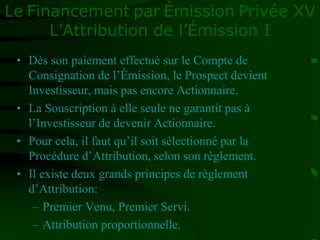 Le Financement par Émission Privée XV
L’Attribution de l’Émission I
• Dès son paiement effectué sur le Compte de
Consignation de l’Émission, le Prospect devient
Investisseur, mais pas encore Actionnaire.
• La Souscription à elle seule ne garantit pas à
l’Investisseur de devenir Actionnaire.
• Pour cela, il faut qu’il soit sélectionné par la
Procédure d’Attribution, selon son règlement.
• Il existe deux grands principes de règlement
d’Attribution:
– Premier Venu, Premier Servi.
– Attribution proportionnelle.
 
