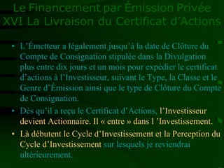 Le Financement par Émission Privée
XVI La Livraison du Certificat d’Actions
• L’Émetteur a légalement jusqu’à la date de Clôture du
Compte de Consignation stipulée dans la Divulgation
plus entre dix jours et un mois pour expédier le certificat
d’actions à l’Investisseur, suivant le Type, la Classe et le
Genre d’Émission ainsi que le type de Clôture du Compte
de Consignation.
• Dès qu’il a reçu le Certificat d’Actions, l’Investisseur
devient Actionnaire. Il « entre » dans l ’Investissement.
• Là débutent le Cycle d’Investissement et la Perception du
Cycle d’Investissement sur lesquels je reviendrai
ultérieurement.
 