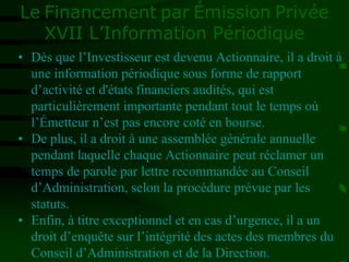 Le Financement par Émission Privée
XVII L’Information Périodique
• Dès que l’Investisseur est devenu Actionnaire, il a droit à
une information périodique sous forme de rapport
d’activité et d'états financiers audités, qui est
particulièrement importante pendant tout le temps où
l’Émetteur n’est pas encore coté en bourse.
• De plus, il a droit à une assemblée générale annuelle
pendant laquelle chaque Actionnaire peut réclamer un
temps de parole par lettre recommandée au Conseil
d’Administration, selon la procédure prévue par les
statuts.
• Enfin, à titre exceptionnel et en cas d’urgence, il a un
droit d’enquête sur l’intégrité des actes des membres du
Conseil d’Administration et de la Direction.
 