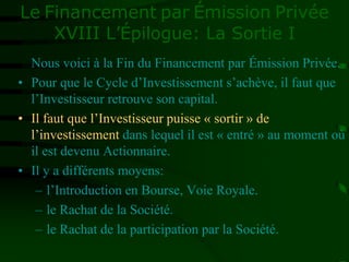 Le Financement par Émission Privée
XVIII L’Épilogue: La Sortie I
Nous voici à la Fin du Financement par Émission Privée.
• Pour que le Cycle d’Investissement s’achève, il faut que
l’Investisseur retrouve son capital.
• Il faut que l’Investisseur puisse « sortir » de
l’investissement dans lequel il est « entré » au moment où
il est devenu Actionnaire.
• Il y a différents moyens:
– l’Introduction en Bourse, Voie Royale.
– le Rachat de la Société.
– le Rachat de la participation par la Société.
 