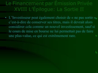 Le Financement par Émission Privée
XVIII L’Épilogue: La Sortie II
• L’Investisseur peut également choisir de « ne pas sortir »,
c’est-à-dire de conserver ses titres, mais il devrait alors
considérer cela comme un nouvel investissement, sauf si
le cours de mise en bourse ne lui permettait pas de faire
une plus-value, ce qui est extrêmement rare.
 