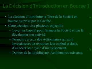 La Décision d’Introduction en Bourse I
• La décision d’introduire le Titre de la Société en
bourse est prise par la Société.
• Cette décision vise plusieurs objectifs:
– Lever un Capital pour financer la Société et par là
développer son activité.
– Permettre à ceux des Actionnaires qui sont
Investisseurs de retrouver leur capital et donc,
d’achever leur cycle d’investissement.
– Donner de la liquidité aux Actionnaires existants.
 