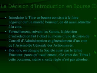 La Décision d’Introduction en Bourse II
• Introduire le Titre en bourse consiste à le faire
négocier dur un marché boursier, on dit aussi admettre
à la cote.
• Formellement, suivant les Statuts, la décision
d’introduction fait l’objet au moins d’une décision du
Conseil d’Administration et généralement d’un vote
de l’Assemblée Générale des Actionnaires.
• Dès lors, on désigne la Société aussi par le terme
Émetteur, parce qu’usuellement, elle émet des Titres à
cette occasion, même si cette règle n’est pas absolue.
 