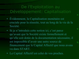 De l’Exploitation au
Développement: Capitalisation
• Évidemment, la Capitalisation monétaire est
cruciale pour la réussite, tout au long de la vie de la
Société.
• Si je n’introduis cette notion ici, c’est parce
qu’avant que la Société existe formellement et
qu’elle soit dotée de la documentation nécessaire, il
est impossible d’avoir une autre source de
financement que le Capital Affectif que nous avons
vu dans START.
• Le Capital Affectif est celui de vos proches.
 