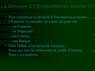 La Décision d’Introduction en Bourse III
• Pour concrétiser sa décision d’Introduction en bourse,
l’Émetteur va consulter un expert qui peut être:
– un Financier.
– un Négociant.
– un Courtier.
– une Banque.
• Mais l’Idéal, c’est un Guide Financier.
Parce que tous les autres sont en conflit d’intérêts.
Nous y reviendrons.
 