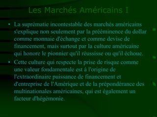 Les Marchés Américains I
• La suprématie incontestable des marchés américains
s'explique non seulement par la prééminence du dollar
comme monnaie d'échange et comme devise de
financement, mais surtout par la culture américaine
qui honore le pionnier qu'il réussisse ou qu'il échoue.
• Cette culture qui respecte la prise de risque comme
une valeur fondamentale est à l'origine de
l'extraordinaire puissance de financement et
d'entreprise de l'Amérique et de la prépondérance des
multinationales américaines, qui est également un
facteur d'hégémonie.
 