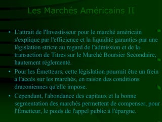 Les Marchés Américains II
• L'attrait de l'Investisseur pour le marché américain
s'explique par l'efficience et la liquidité garanties par une
législation stricte au regard de l'admission et de la
transaction de Titres sur le Marché Boursier Secondaire,
hautement réglementé.
• Pour les Émetteurs, cette législation pourrait être un frein
à l'accès sur les marchés, en raison des conditions
draconiennes qu'elle impose.
• Cependant, l'abondance des capitaux et la bonne
segmentation des marchés permettent de compenser, pour
l'Émetteur, le poids de l'appel public à l'épargne.
 