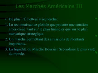 Les Marchés Américains III
• De plus, l'Émetteur y recherche:
1. La reconnaissance globale que procure une cotation
américaine, tant sur le plan financier que sur le plan
mercatique stratégique.
2. Un marché permettant des émissions de montants
importants.
3. La liquidité du Marché Boursier Secondaire le plus vaste
du monde.
 