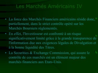 Les Marchés Américains IV
• La force des Marchés Financiers américains réside donc,
partiellement, dans le strict contrôle opéré sur les
Marchés Boursiers réglementés.
• En effet, l'Investisseur est confronté à un risque
significativement limité grâce à la grande transparence de
l'information due aux exigences légales de Divulgation et
à la bonne liquidité des Titres.
• La Securities & Exchange Commission, qui assure le
contrôle de ces marchés est un élément majeur des
marchés financiers aux Etats-Unis.
 