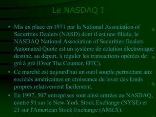 Le NASDAQ I
• Mis en place en 1971 par la National Association of
Securities Dealers (NASD) dont il est une filiale, le
NASDAQ National Association of Securities Dealers
Automated Quote est un système de cotation électronique
destiné, au départ, à réguler les transactions opérées de
gré à gré (Over The Counter, OTC).
• Ce marché est aujourd'hui un outil souple permettant aux
sociétés américaines en croissance de lever des fonds
propres relativement facilement.
• En 1997, 507 entreprises sont ainsi entrées au NASDAQ,
contre 91 sur le New-York Stock Exchange (NYSE) et
21 sur l'American Stock Exchange (AMEX).
 
